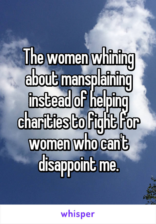 The women whining about mansplaining instead of helping charities to fight for women who can't disappoint me.