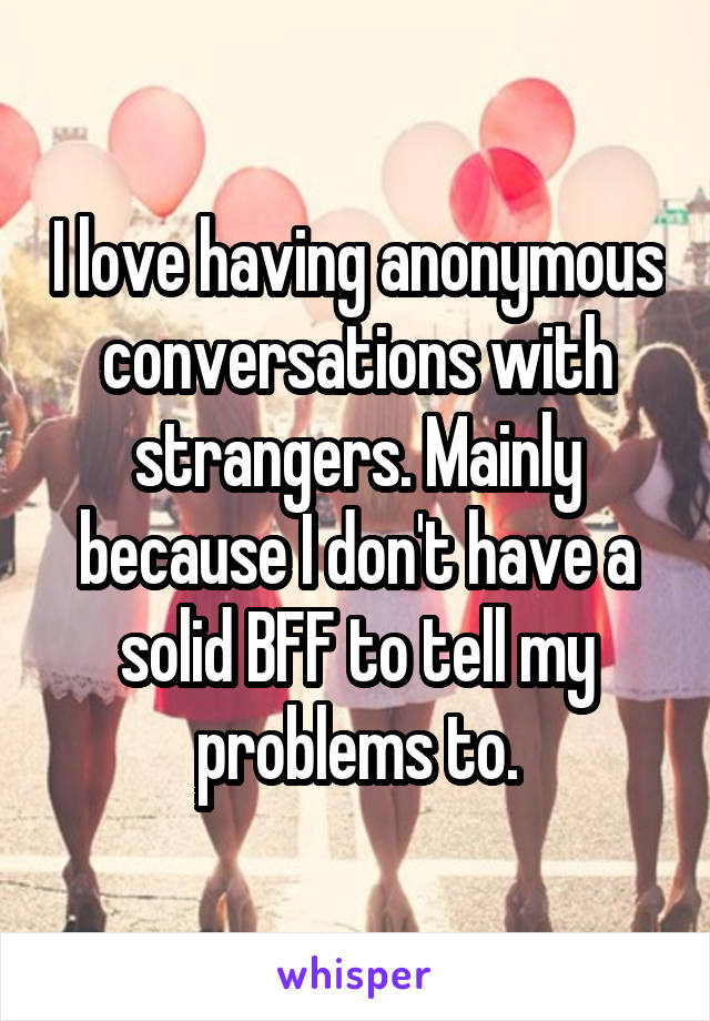 I love having anonymous conversations with strangers. Mainly because I don't have a solid BFF to tell my problems to.