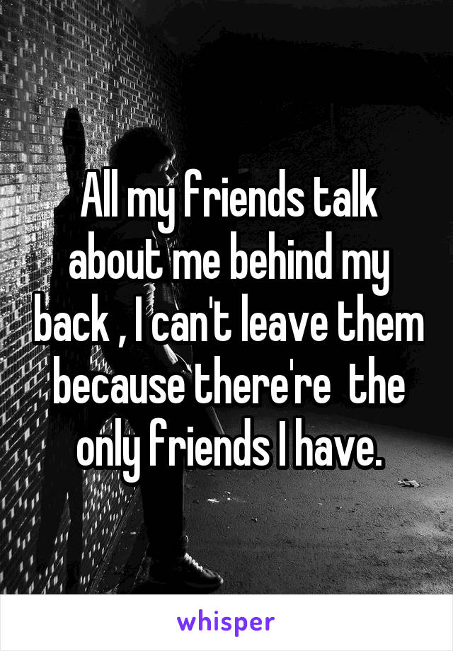 All my friends talk about me behind my back , I can't leave them because there're  the only friends I have.