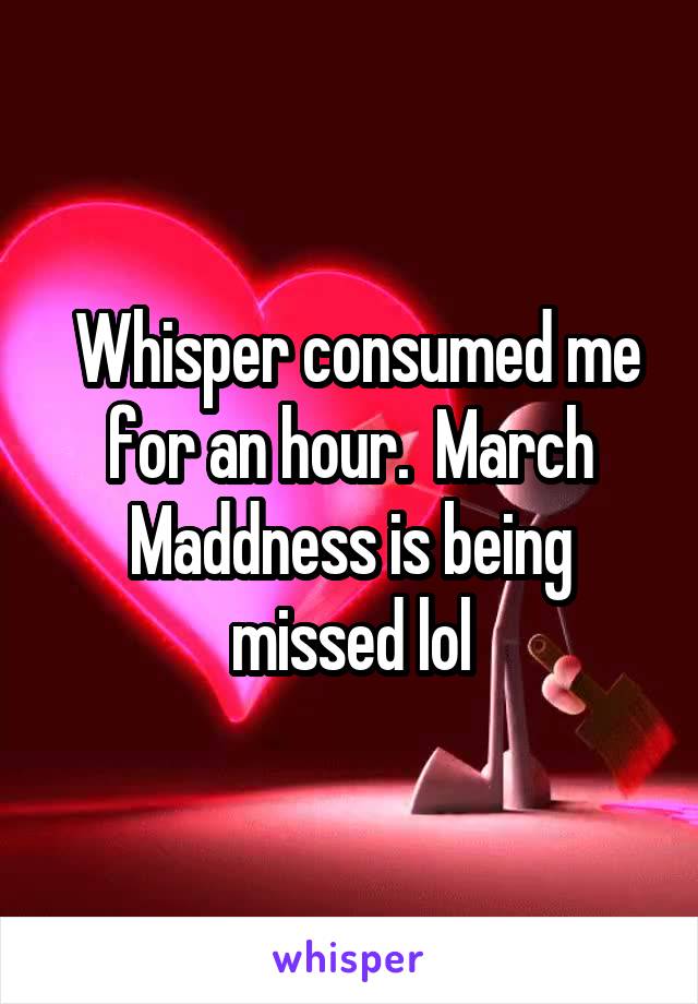  Whisper consumed me for an hour.  March Maddness is being missed lol