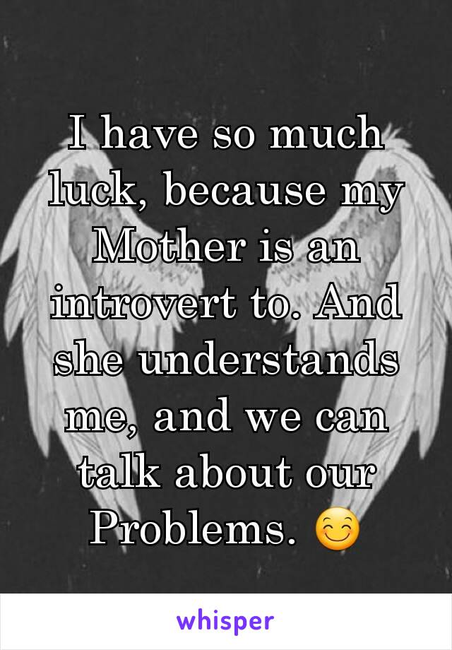 I have so much luck, because my Mother is an introvert to. And she understands me, and we can talk about our Problems. 😊