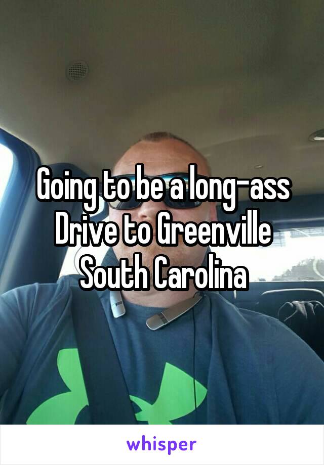 Going to be a long-ass Drive to Greenville South Carolina