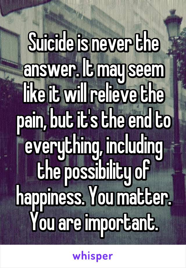 Suicide is never the answer. It may seem like it will relieve the pain, but it's the end to everything, including the possibility of happiness. You matter.
You are important.