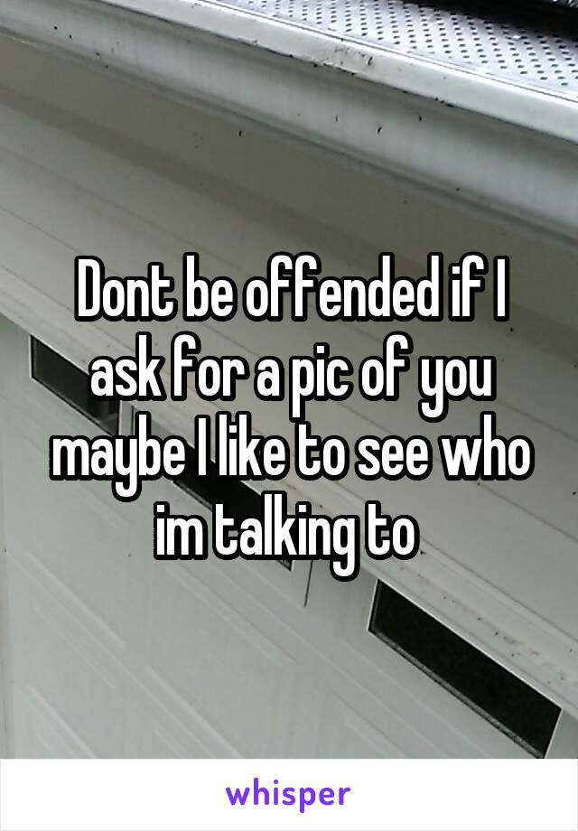 Dont be offended if I ask for a pic of you maybe I like to see who im talking to 