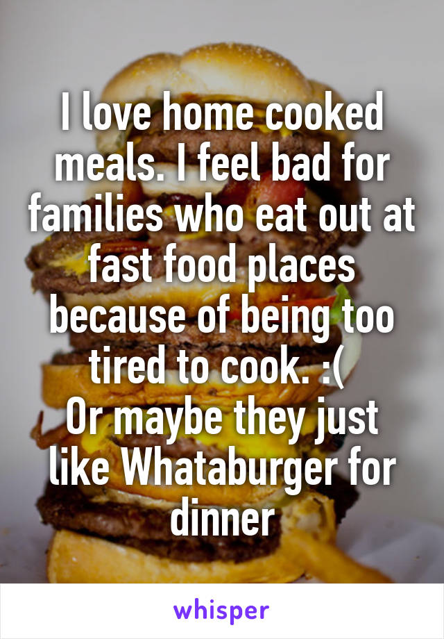 I love home cooked meals. I feel bad for families who eat out at fast food places because of being too tired to cook. :( 
Or maybe they just like Whataburger for dinner