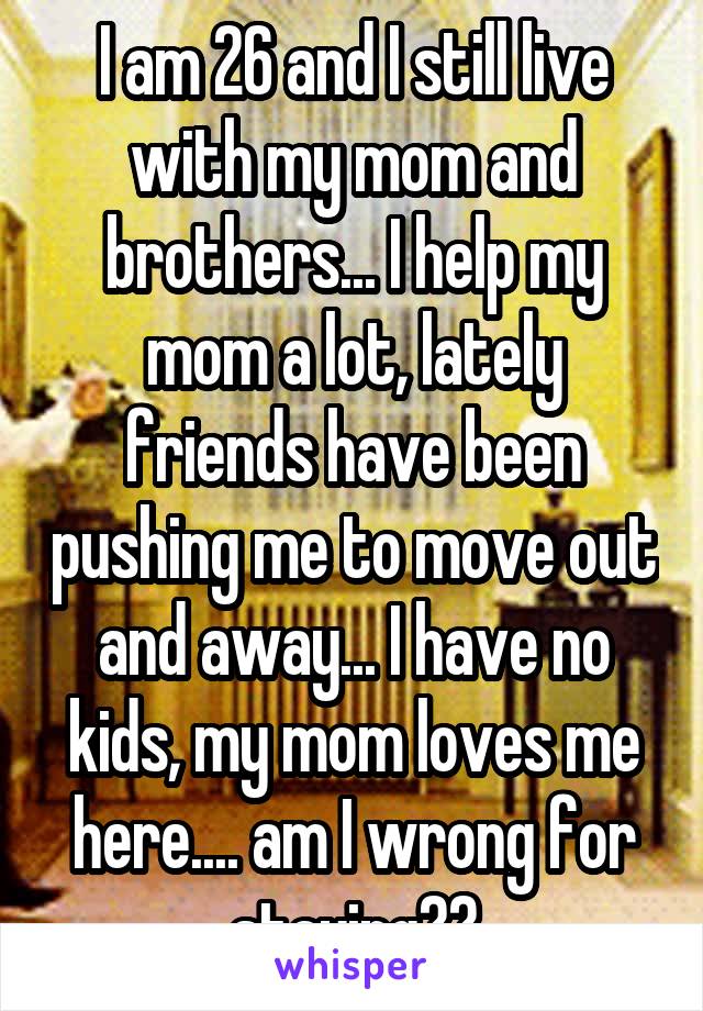 I am 26 and I still live with my mom and brothers... I help my mom a lot, lately friends have been pushing me to move out and away... I have no kids, my mom loves me here.... am I wrong for staying??