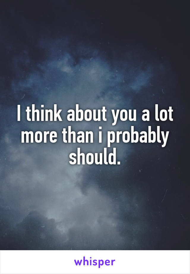 I think about you a lot more than i probably should.