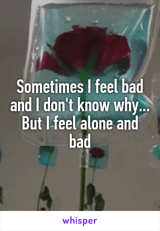 Sometimes I feel bad and I don't know why... But I feel alone and bad