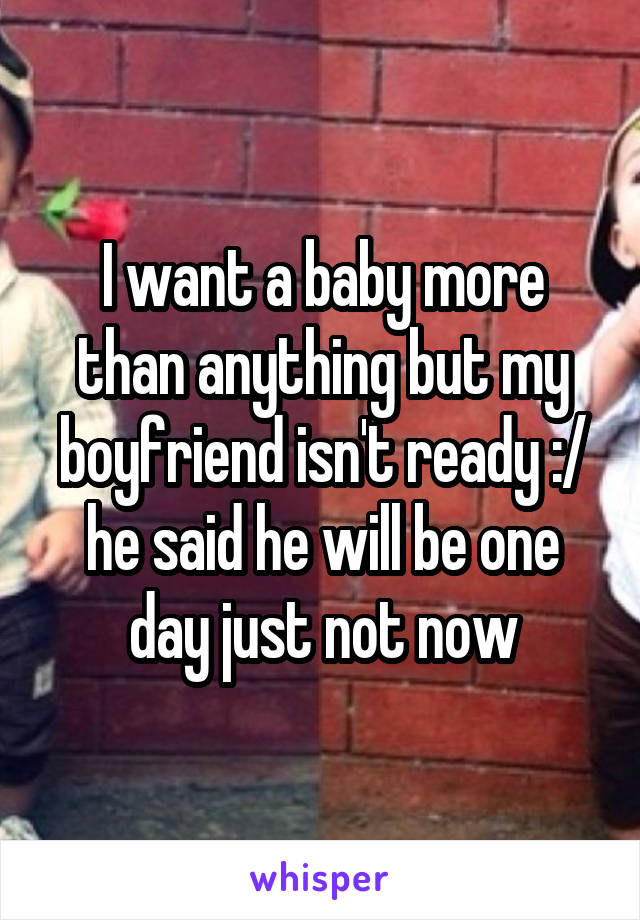 I want a baby more than anything but my boyfriend isn't ready :/ he said he will be one day just not now