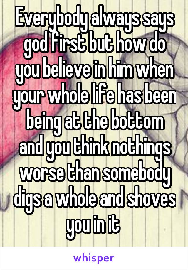 Everybody always says god first but how do you believe in him when your whole life has been being at the bottom and you think nothings worse than somebody digs a whole and shoves you in it 
