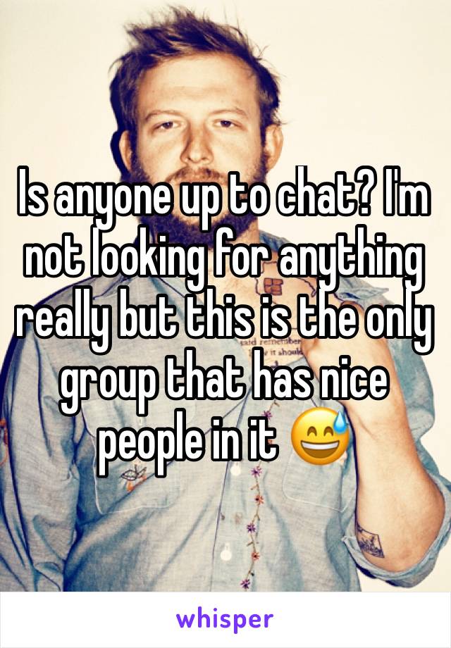 Is anyone up to chat? I'm not looking for anything really but this is the only group that has nice people in it 😅