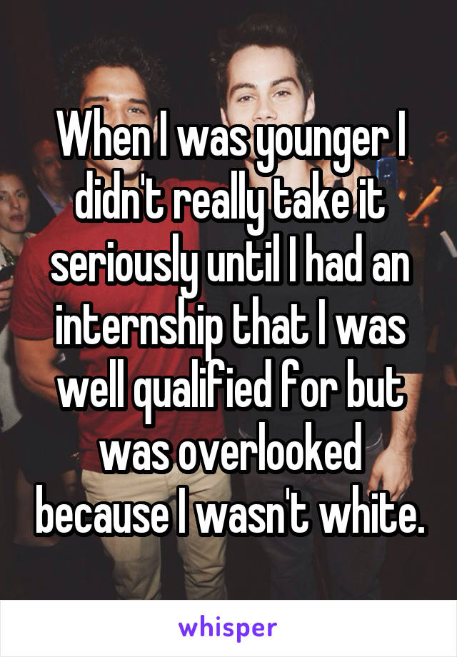 When I was younger I didn't really take it seriously until I had an internship that I was well qualified for but was overlooked because I wasn't white.