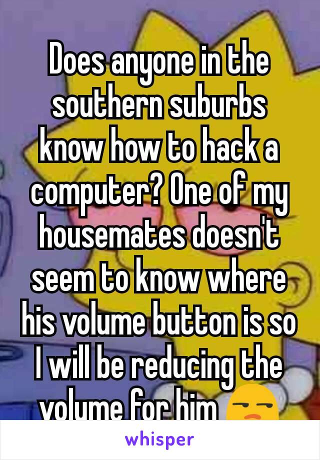 Does anyone in the southern suburbs know​ how to hack a computer? One of my housemates doesn't seem to know where his volume button is so I will be reducing the volume for him 😒