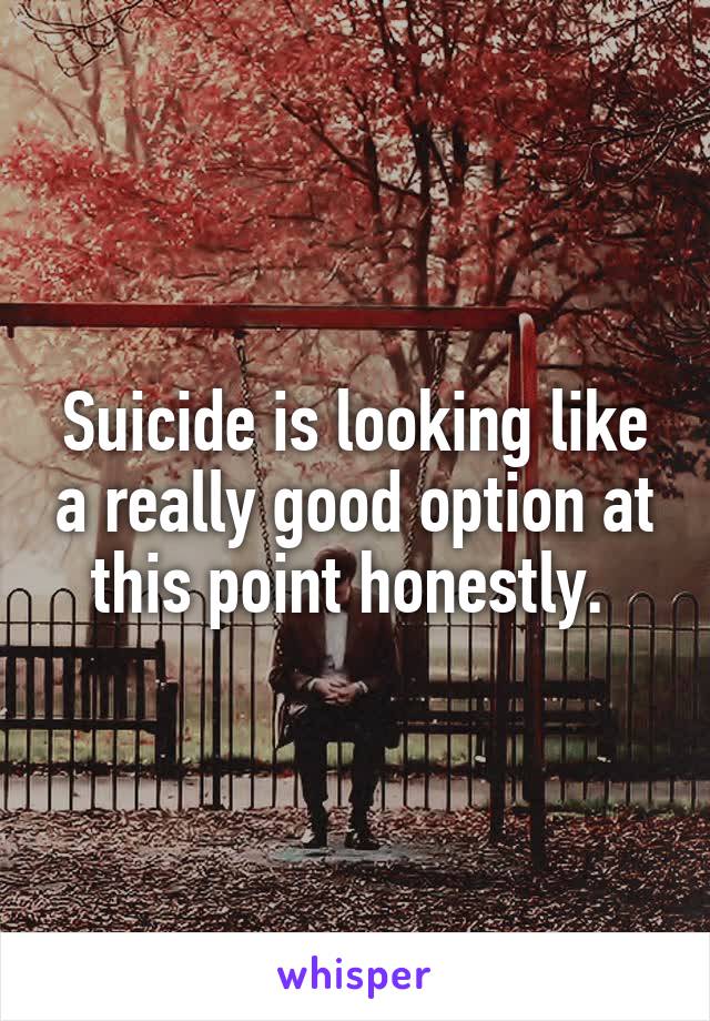 Suicide is looking like a really good option at this point honestly. 