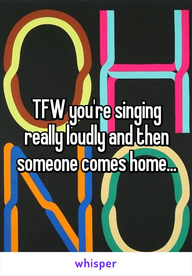 TFW you're singing really loudly and then someone comes home...