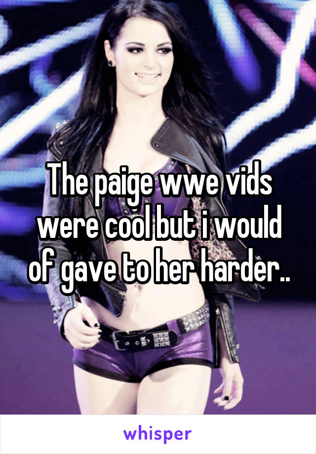 The paige wwe vids were cool but i would of gave to her harder..