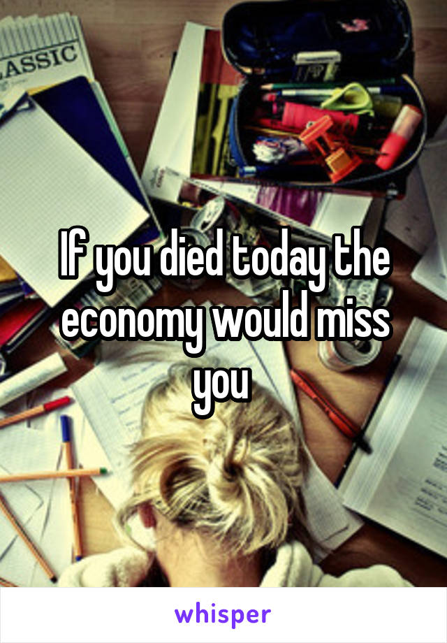 If you died today the economy would miss you 