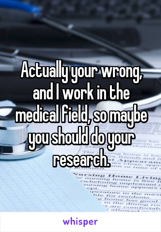 Actually your wrong, and I work in the medical field, so maybe you should do your research.
