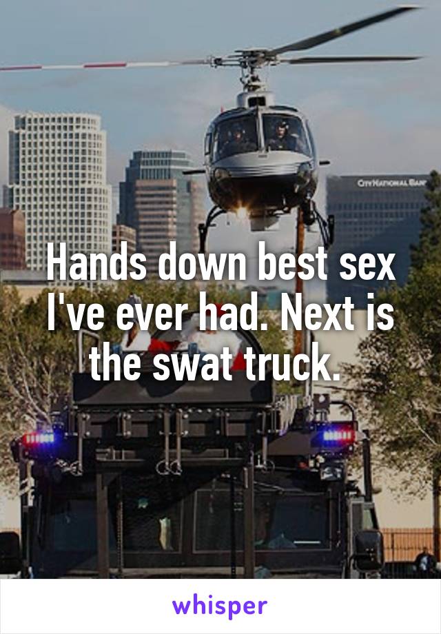 Hands down best sex I've ever had. Next is the swat truck. 