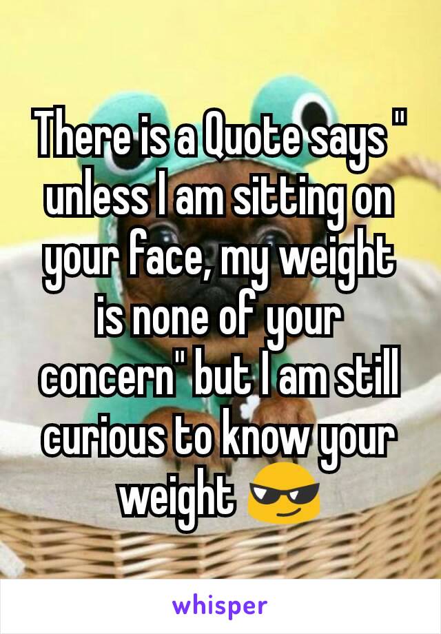 There is a Quote says " unless I am sitting on your face, my weight is none of your concern" but I am still curious to know your weight 😎