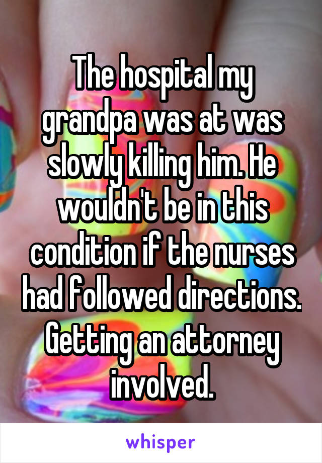 The hospital my grandpa was at was slowly killing him. He wouldn't be in this condition if the nurses had followed directions. Getting an attorney involved.