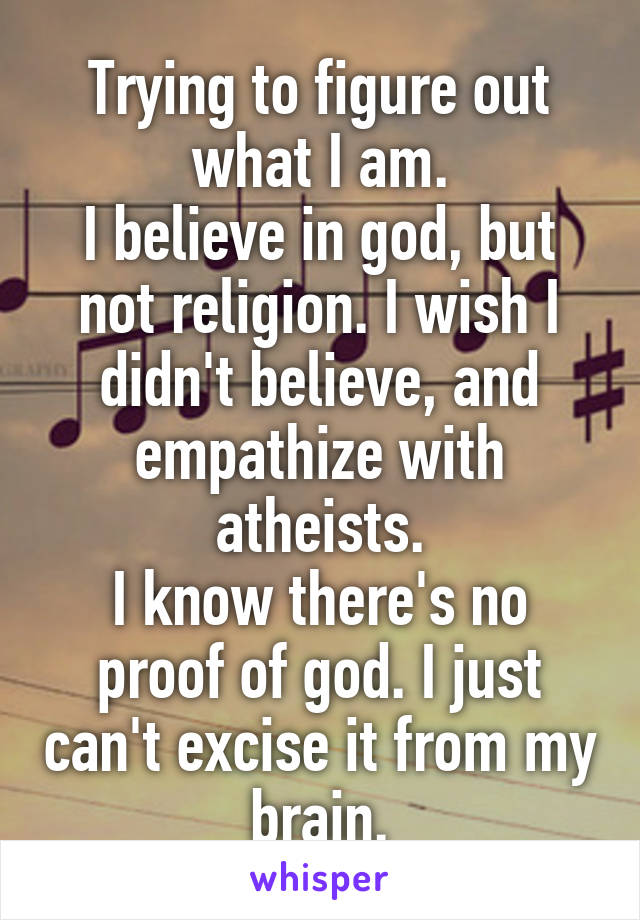 Trying to figure out what I am.
I believe in god, but not religion. I wish I didn't believe, and empathize with atheists.
I know there's no proof of god. I just can't excise it from my brain.