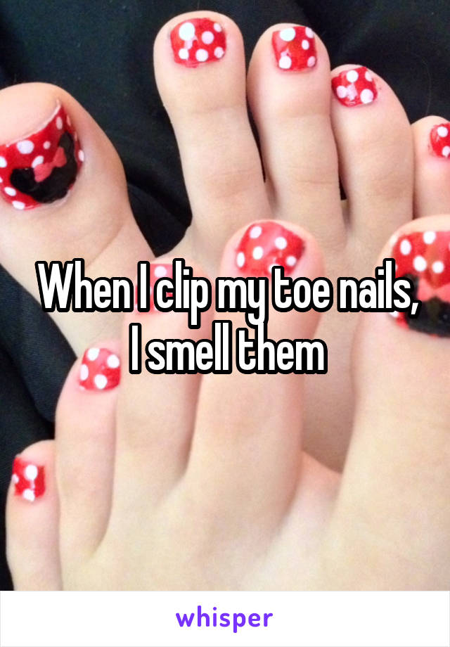 When I clip my toe nails, I smell them