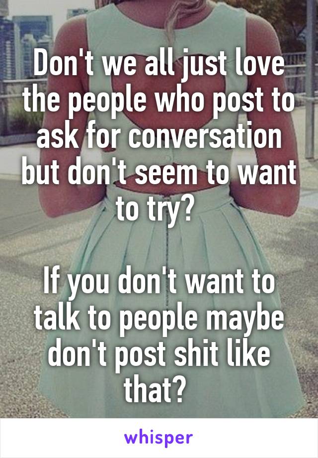 Don't we all just love the people who post to ask for conversation but don't seem to want to try? 

If you don't want to talk to people maybe don't post shit like that? 