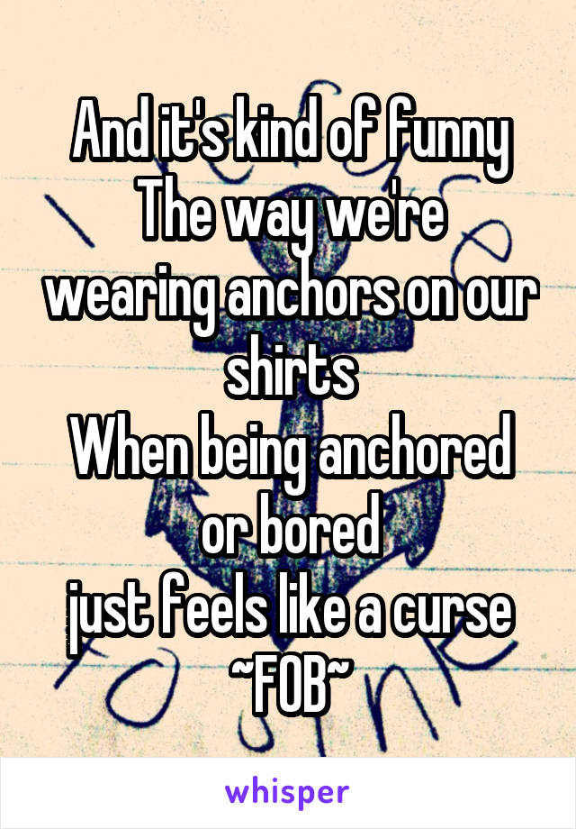 And it's kind of funny
The way we're wearing anchors on our shirts
When being anchored or bored
just feels like a curse
~FOB~