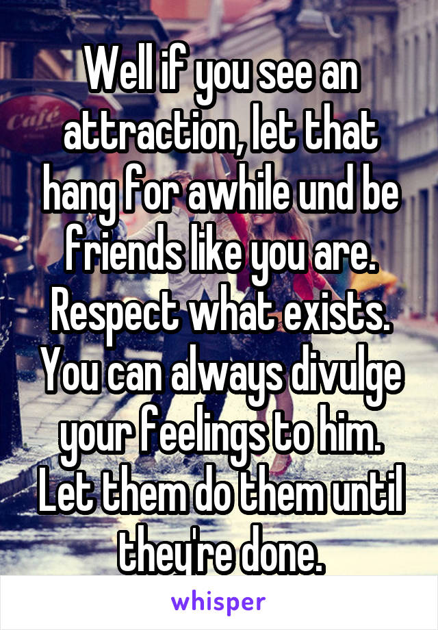 Well if you see an attraction, let that hang for awhile und be friends like you are. Respect what exists. You can always divulge your feelings to him. Let them do them until they're done.