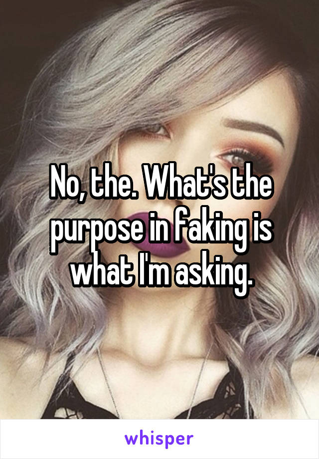 No, the. What's the purpose in faking is what I'm asking.