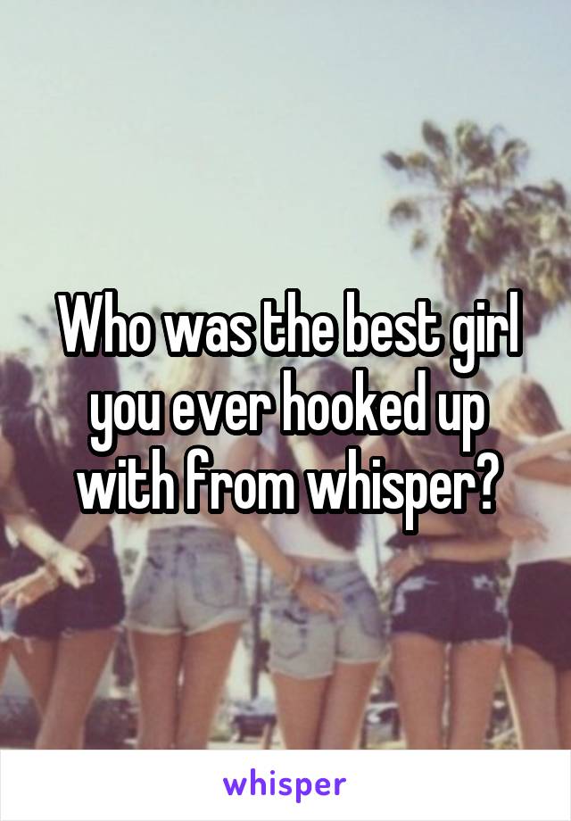 Who was the best girl you ever hooked up with from whisper?