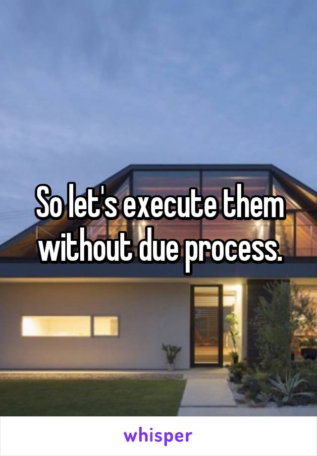 So let's execute them without due process.