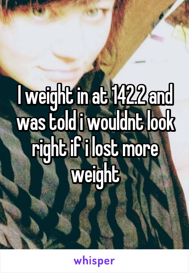 I weight in at 142.2 and was told i wouldnt look right if i lost more weight