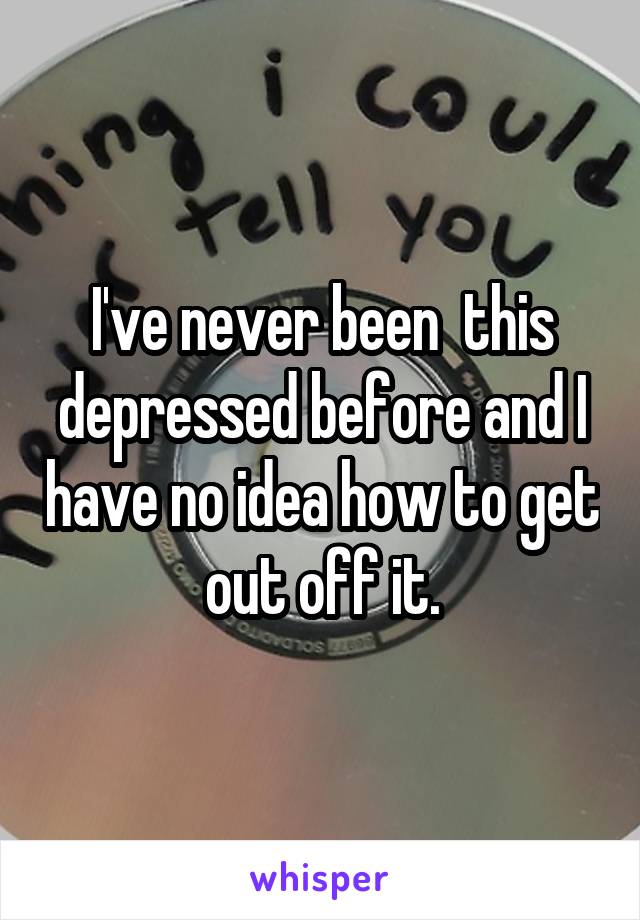 I've never been  this depressed before and I have no idea how to get out off it.