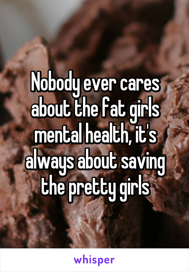 Nobody ever cares about the fat girls mental health, it's always about saving the pretty girls