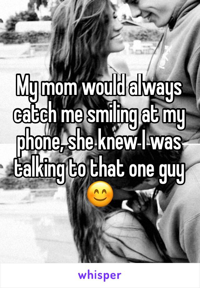 My mom would always catch me smiling at my phone, she knew I was talking to that one guy 😊