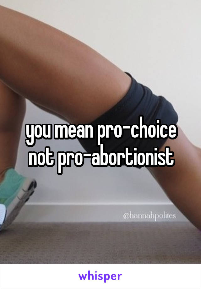 you mean pro-choice not pro-abortionist