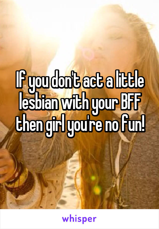 If you don't act a little lesbian with your BFF then girl you're no fun!
