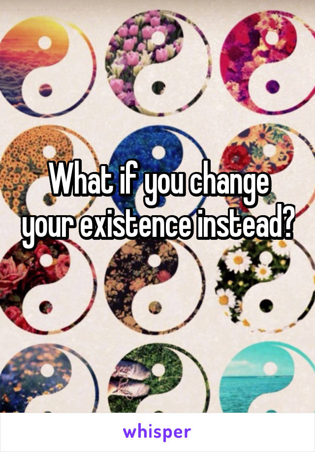 What if you change your existence instead? 