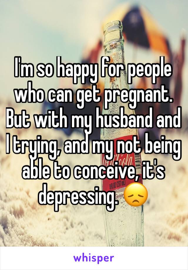 I'm so happy for people who can get pregnant. But with my husband and I trying, and my not being able to conceive, it's depressing. 😞