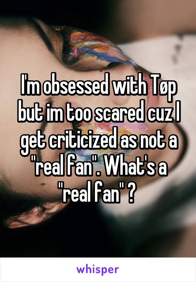 I'm obsessed with Tøp but im too scared cuz I get criticized as not a "real fan". What's a "real fan" ? 