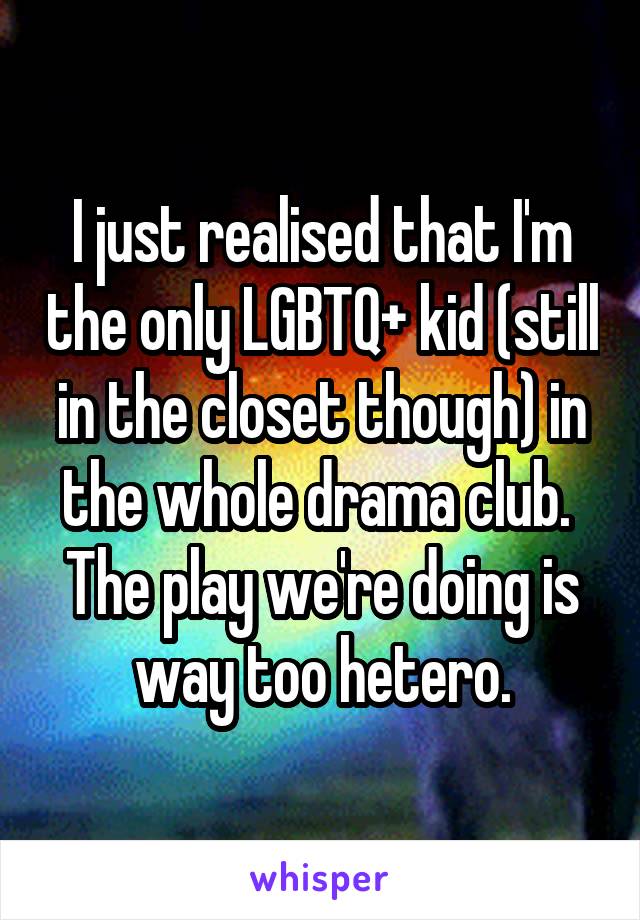 I just realised that I'm the only LGBTQ+ kid (still in the closet though) in the whole drama club. 
The play we're doing is way too hetero.