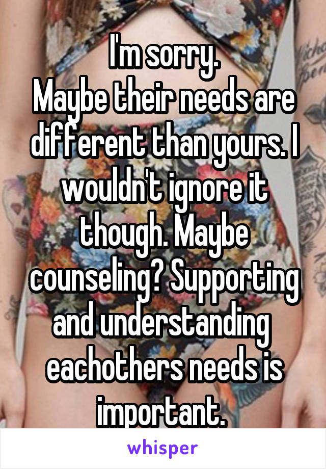 I'm sorry.
Maybe their needs are different than yours. I wouldn't ignore it though. Maybe counseling? Supporting and understanding  eachothers needs is important. 