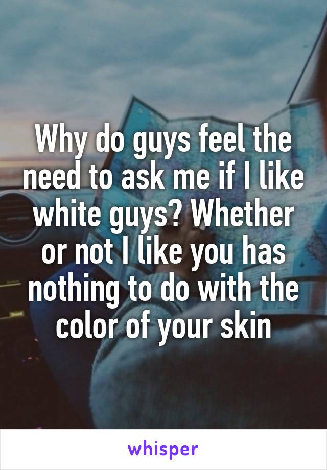 Why do guys feel the need to ask me if I like white guys? Whether or not I like you has nothing to do with the color of your skin