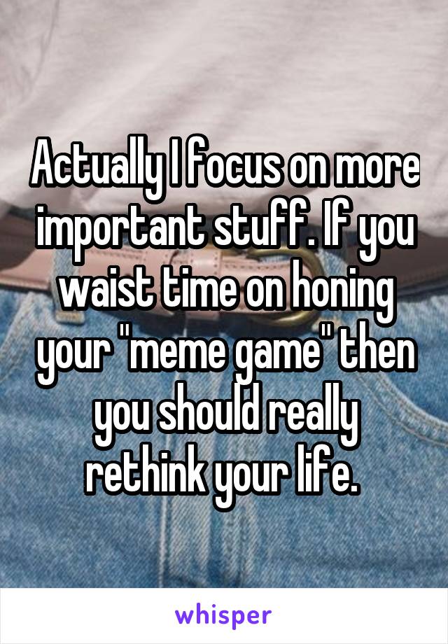 Actually I focus on more important stuff. If you waist time on honing your "meme game" then you should really rethink your life. 