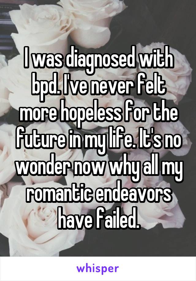 I was diagnosed with bpd. I've never felt more hopeless for the future in my life. It's no wonder now why all my romantic endeavors have failed.