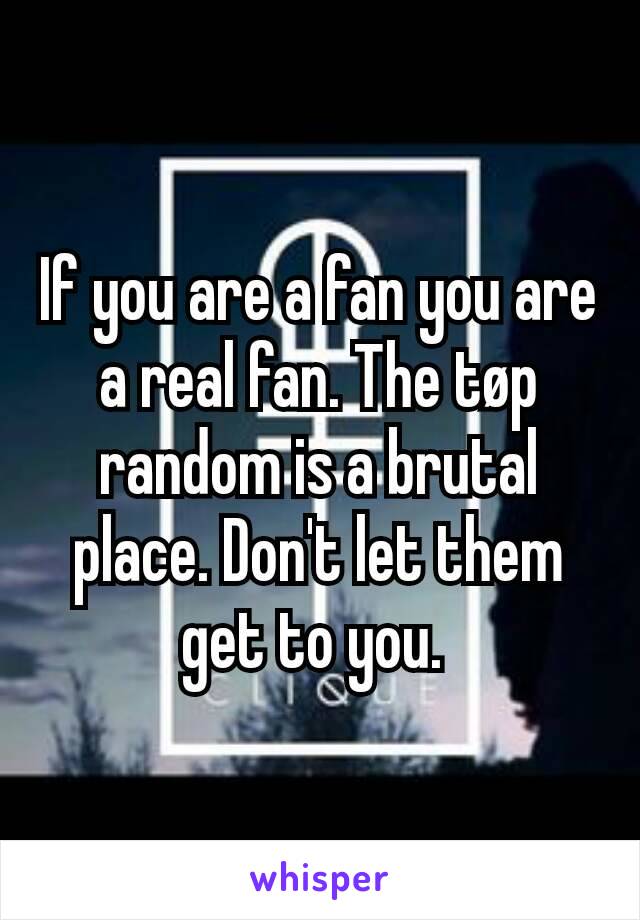 If you are a fan you are a real fan. The tøp random is a brutal place. Don't let them get to you. 