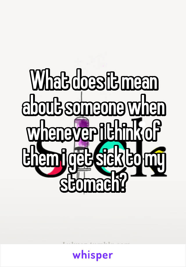 What does it mean about someone when whenever i think of them i get sick to my stomach?