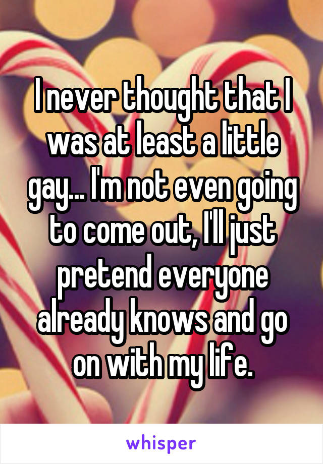 I never thought that I was at least a little gay... I'm not even going to come out, I'll just pretend everyone already knows and go on with my life.